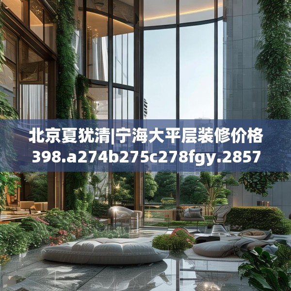 北京夏犹清|宁海大平层装修价格398.a274b275c278fgy.28576669