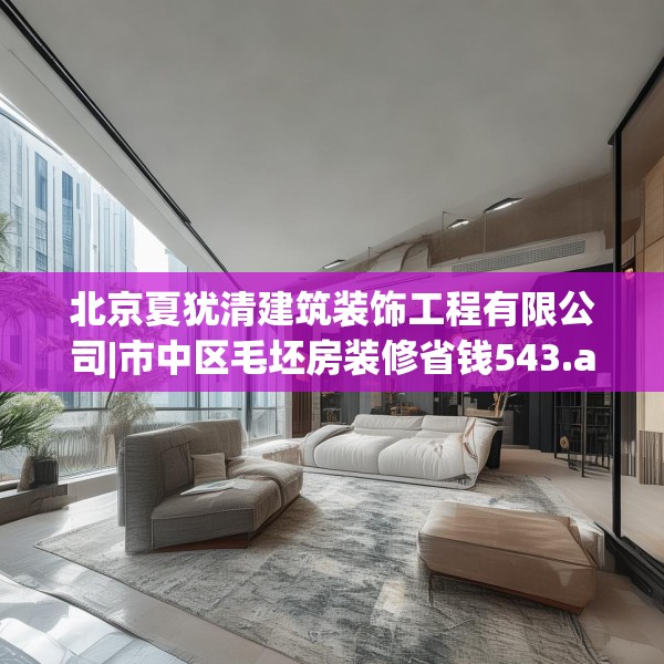 北京夏犹清建筑装饰工程有限公司|市中区毛坯房装修省钱543.a419b420c423fgy.430uyk