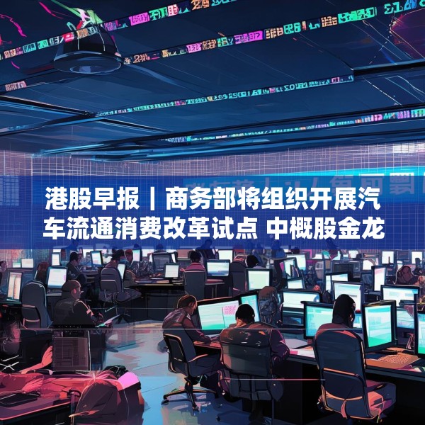 港股早报｜商务部将组织开展汽车流通消费改革试点 中概股金龙指数收于37个月来新高