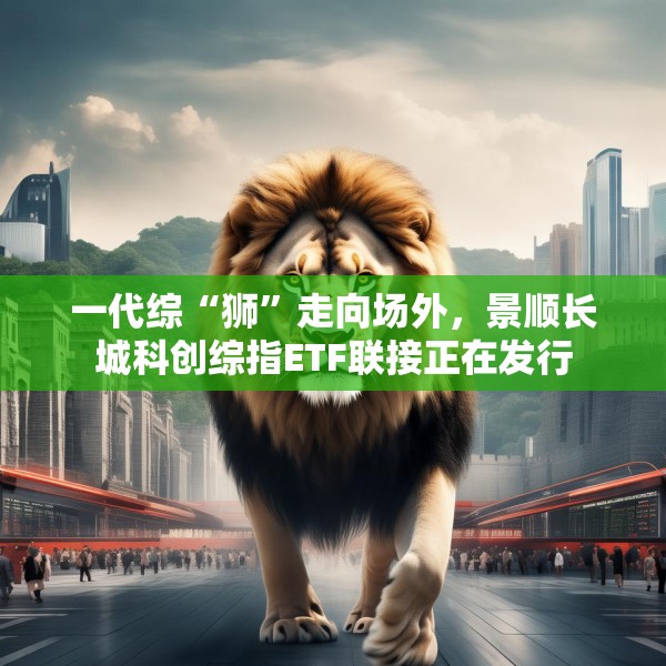 一代综“狮”走向场外，景顺长城科创综指ETF联接正在发行