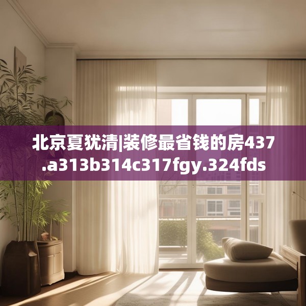 北京夏犹清|装修最省钱的房437.a313b314c317fgy.324fds