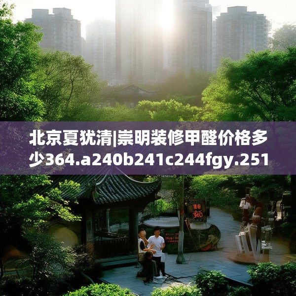 北京夏犹清|崇明装修甲醛价格多少364.a240b241c244fgy.251htyj