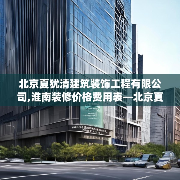 北京夏犹清建筑装饰工程有限公司,淮南装修价格费用表—北京夏犹清建筑装饰工程有限公司220.a96b97c100fgy.107htyj