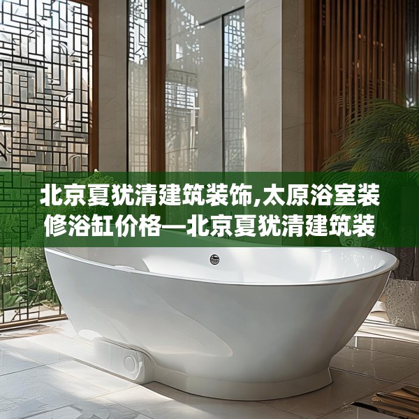 北京夏犹清建筑装饰,太原浴室装修浴缸价格—北京夏犹清建筑装饰160.a36b37c40fgy.47dewqe