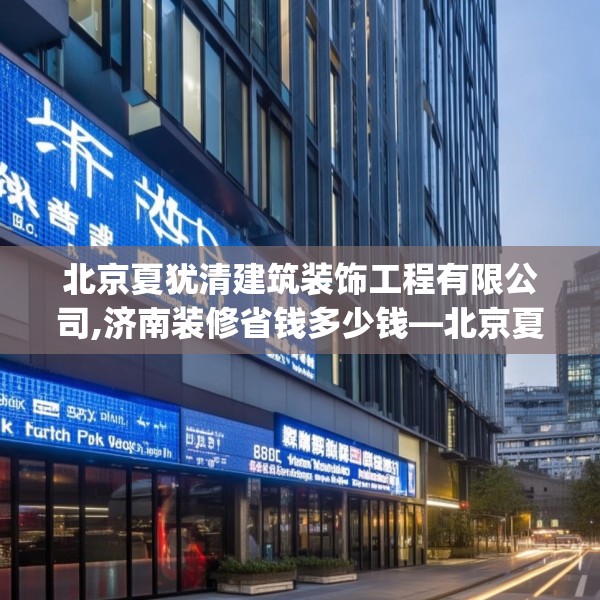 北京夏犹清建筑装饰工程有限公司,济南装修省钱多少钱—北京夏犹清建筑装饰工程有限公司607.a483b484c487fgy.494poiy