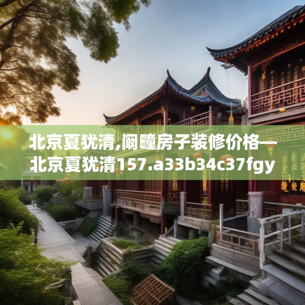 北京夏犹清,阚疃房子装修价格—北京夏犹清157.a33b34c37fgy.44poiy