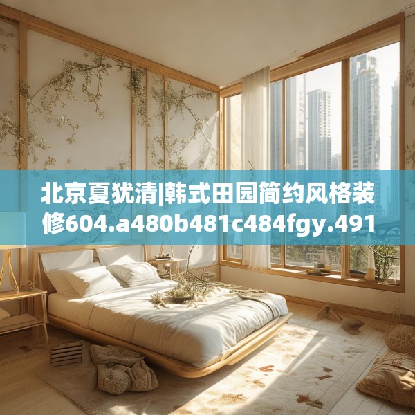 北京夏犹清|韩式田园简约风格装修604.a480b481c484fgy.491sdA