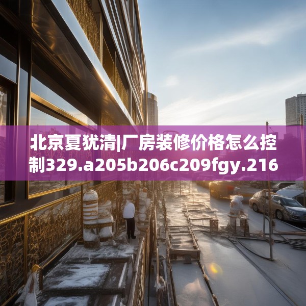 北京夏犹清|厂房装修价格怎么控制329.a205b206c209fgy.216fds