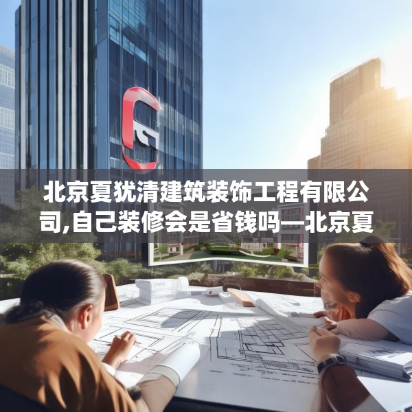 北京夏犹清建筑装饰工程有限公司,自己装修会是省钱吗—北京夏犹清建筑装饰工程有限公司390.a266b267c270fgy.277lkjl