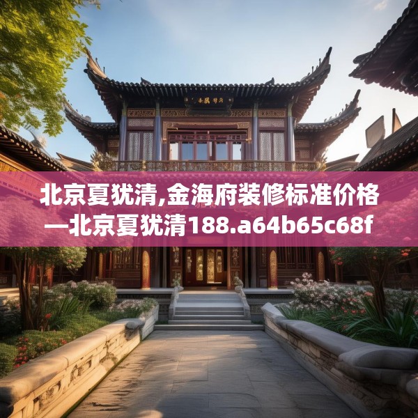北京夏犹清,金海府装修标准价格—北京夏犹清188.a64b65c68fgy.75wew