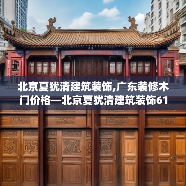 北京夏犹清建筑装饰,广东装修木门价格—北京夏犹清建筑装饰612.a488b489c492fgy.499nbn