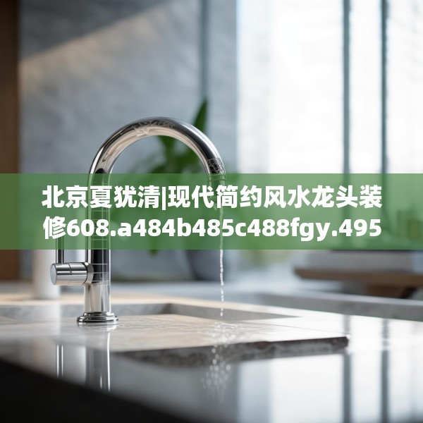 北京夏犹清|现代简约风水龙头装修608.a484b485c488fgy.495xczxv