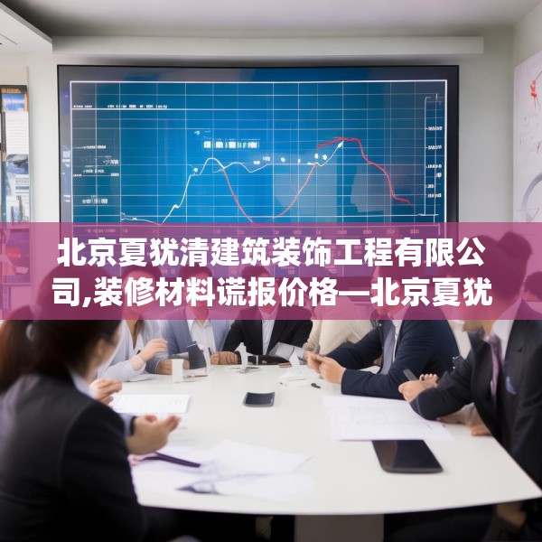 北京夏犹清建筑装饰工程有限公司,装修材料谎报价格—北京夏犹清建筑装饰工程有限公司455.a331b332c335fgy.342fds