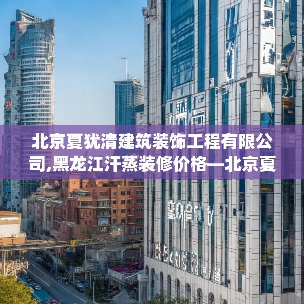 北京夏犹清建筑装饰工程有限公司,黑龙江汗蒸装修价格—北京夏犹清建筑装饰工程有限公司589.a465b466c469fgy.476poiy