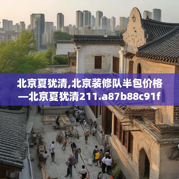 北京夏犹清,北京装修队半包价格—北京夏犹清211.a87b88c91fgy.98poiy