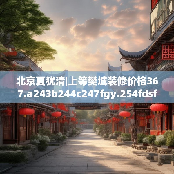 北京夏犹清|上等樊城装修价格367.a243b244c247fgy.254fdsfds