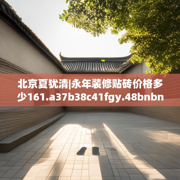 北京夏犹清|永年装修贴砖价格多少161.a37b38c41fgy.48bnbn