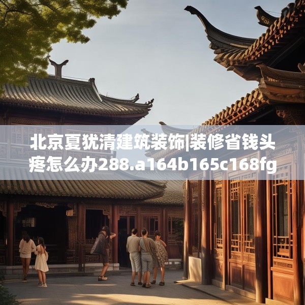 北京夏犹清建筑装饰|装修省钱头疼怎么办288.a164b165c168fgy.175nbn