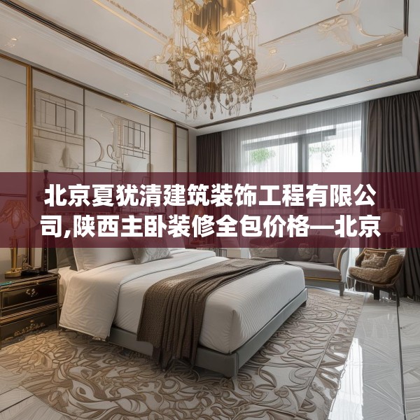 北京夏犹清建筑装饰工程有限公司,陕西主卧装修全包价格—北京夏犹清建筑装饰工程有限公司263.a139b140c143fgy.150cvcx