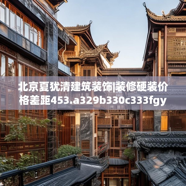 北京夏犹清建筑装饰|装修硬装价格差距453.a329b330c333fgy.340uyk
