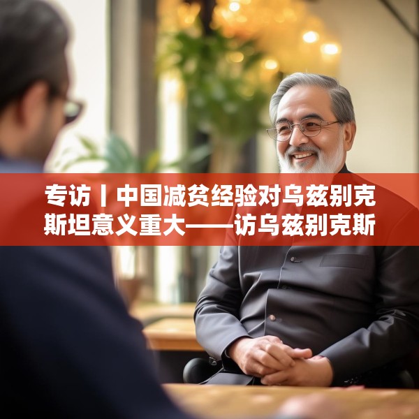 专访丨中国减贫经验对乌兹别克斯坦意义重大——访乌兹别克斯坦科学院国家与法律研究所高级研究员纳扎罗夫