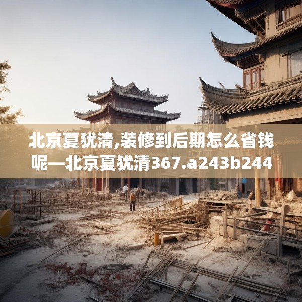 北京夏犹清,装修到后期怎么省钱呢—北京夏犹清367.a243b244c247fgy.254fdsfds