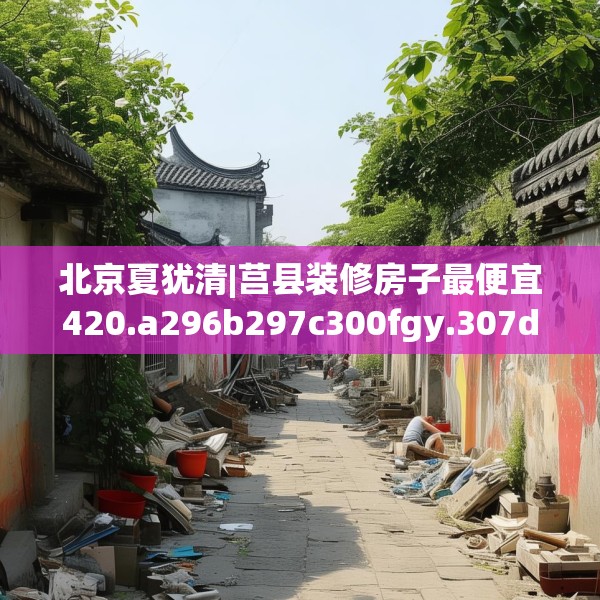 北京夏犹清|莒县装修房子最便宜420.a296b297c300fgy.307dsfds