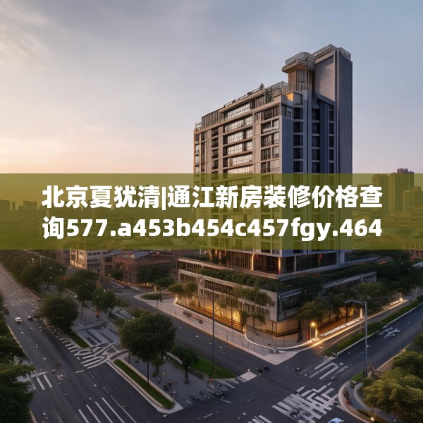北京夏犹清|通江新房装修价格查询577.a453b454c457fgy.464jhhj