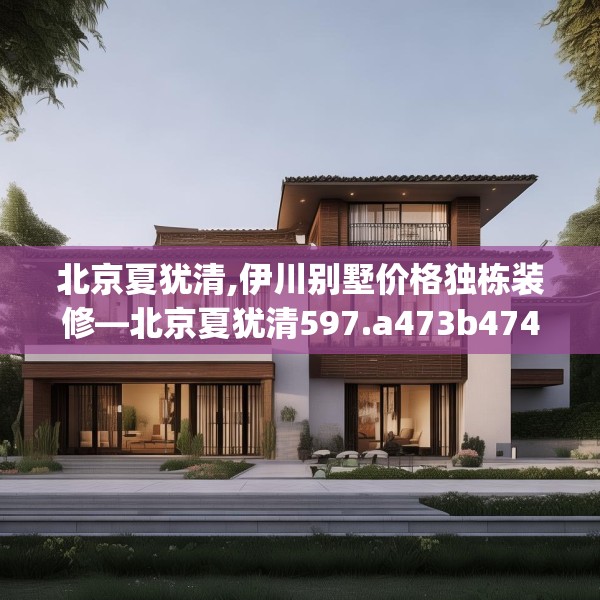 北京夏犹清,伊川别墅价格独栋装修—北京夏犹清597.a473b474c477fgy.484uyk