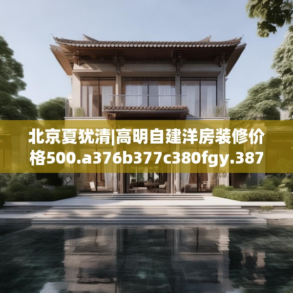 北京夏犹清|高明自建洋房装修价格500.a376b377c380fgy.387xczxv