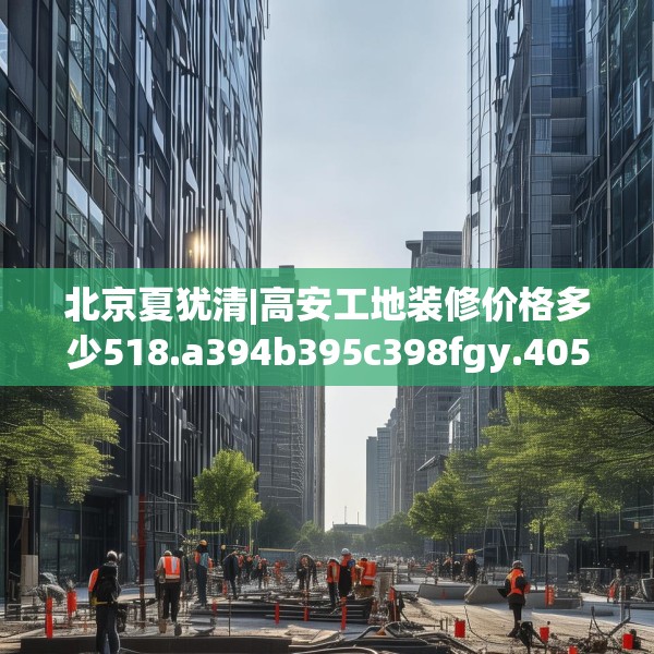 北京夏犹清|高安工地装修价格多少518.a394b395c398fgy.405xczxv