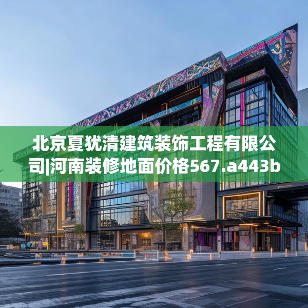 北京夏犹清建筑装饰工程有限公司|河南装修地面价格567.a443b444c447fgy.454fghfd