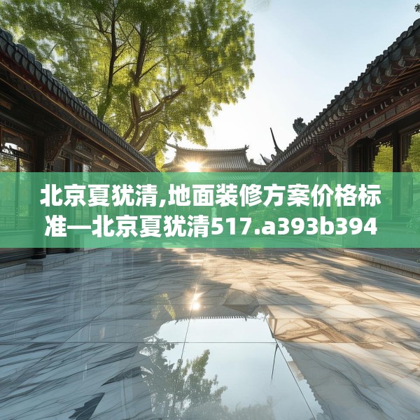 北京夏犹清,地面装修方案价格标准—北京夏犹清517.a393b394c397fgy.404poiy