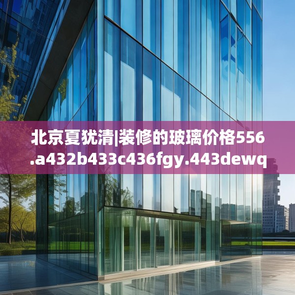 北京夏犹清|装修的玻璃价格556.a432b433c436fgy.443dewqe