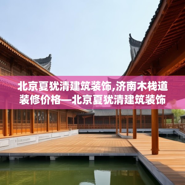 北京夏犹清建筑装饰,济南木栈道装修价格—北京夏犹清建筑装饰616.a492b493c496fgy.503htyj