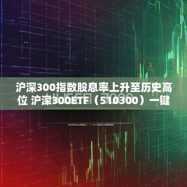 沪深300指数股息率上升至历史高位 沪深300ETF（510300）一键布局核心资产