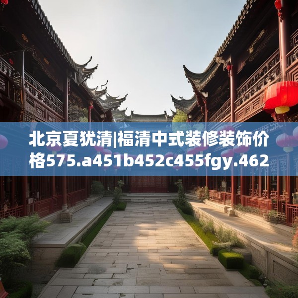北京夏犹清|福清中式装修装饰价格575.a451b452c455fgy.462bnbn
