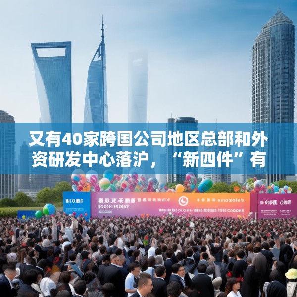 又有40家跨国公司地区总部和外资研发中心落沪，“新四件”有何魅力？