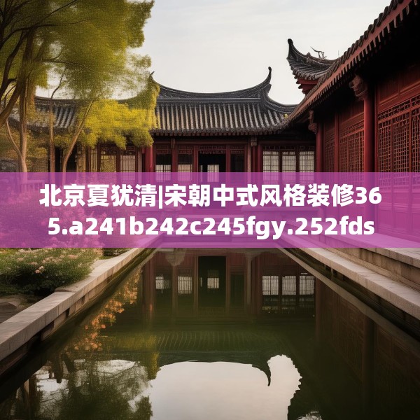 北京夏犹清|宋朝中式风格装修365.a241b242c245fgy.252fds