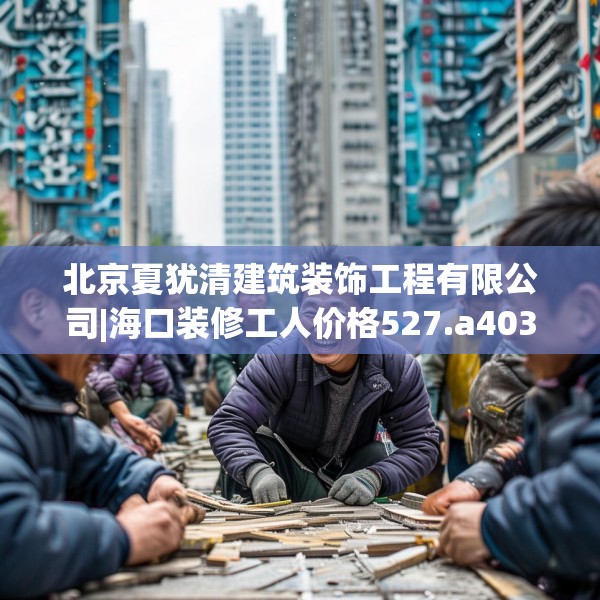 北京夏犹清建筑装饰工程有限公司|海口装修工人价格527.a403b404c407fgy.414fds
