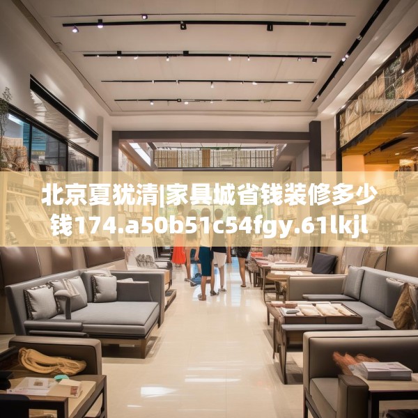 北京夏犹清|家具城省钱装修多少钱174.a50b51c54fgy.61lkjl