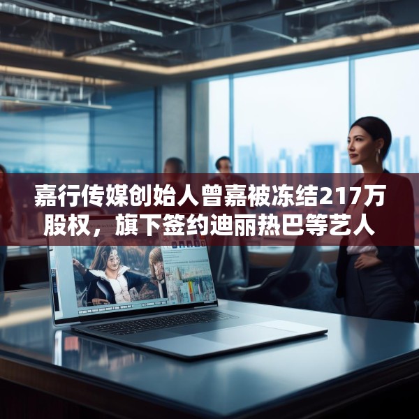 嘉行传媒创始人曾嘉被冻结217万股权，旗下签约迪丽热巴等艺人