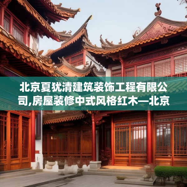 北京夏犹清建筑装饰工程有限公司,房屋装修中式风格红木—北京夏犹清建筑装饰工程有限公司549.a425b426c429fgy.436fghfd