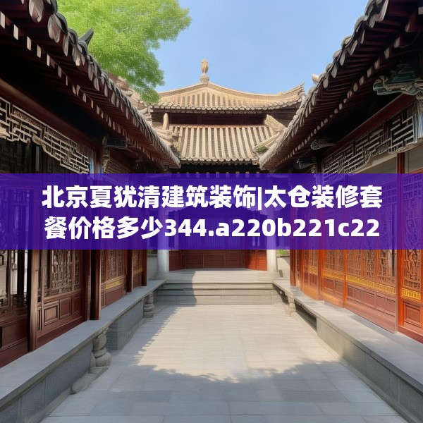 北京夏犹清建筑装饰|太仓装修套餐价格多少344.a220b221c224fgy.23176672