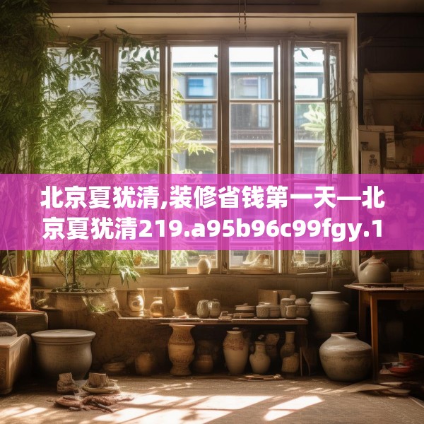 北京夏犹清,装修省钱第一天—北京夏犹清219.a95b96c99fgy.106uyk