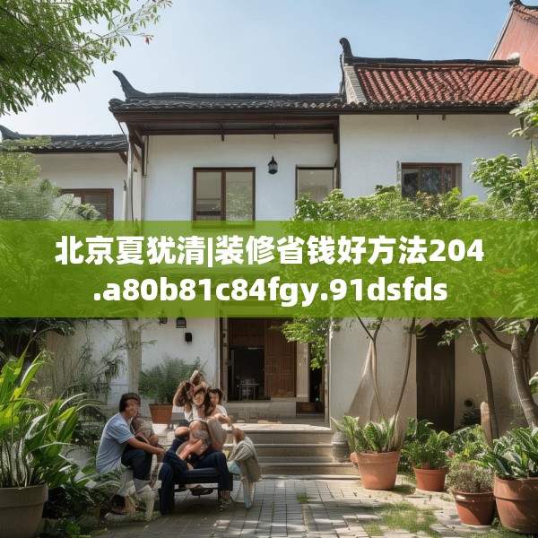 北京夏犹清|装修省钱好方法204.a80b81c84fgy.91dsfds