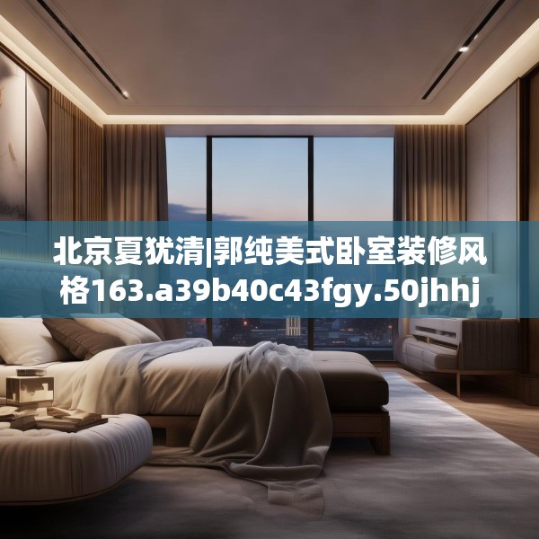 北京夏犹清|郭纯美式卧室装修风格163.a39b40c43fgy.50jhhj