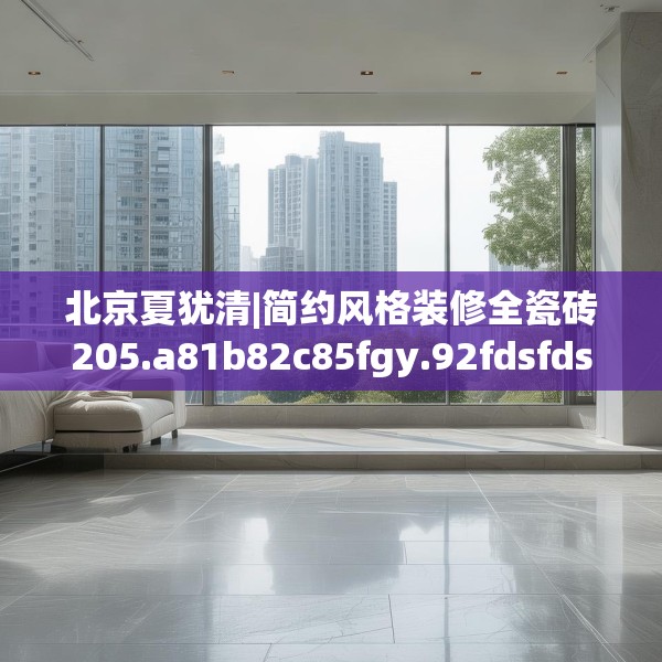 北京夏犹清|简约风格装修全瓷砖205.a81b82c85fgy.92fdsfds