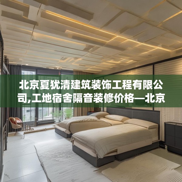 北京夏犹清建筑装饰工程有限公司,工地宿舍隔音装修价格—北京夏犹清建筑装饰工程有限公司530.a406b407c410fgy.417wew