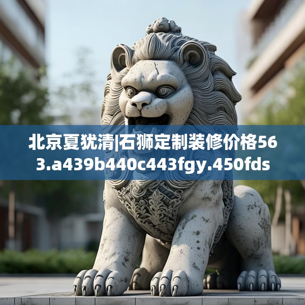 北京夏犹清|石狮定制装修价格563.a439b440c443fgy.450fds